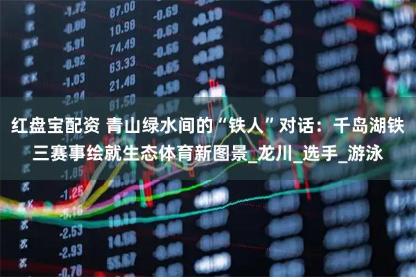 红盘宝配资 青山绿水间的“铁人”对话：千岛湖铁三赛事绘就生态体育新图景_龙川_选手_游泳