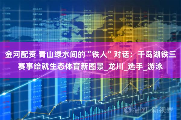 金河配资 青山绿水间的“铁人”对话：千岛湖铁三赛事绘就生态体育新图景_龙川_选手_游泳