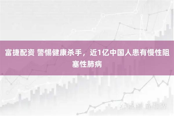 富捷配资 警惕健康杀手，近1亿中国人患有慢性阻塞性肺病