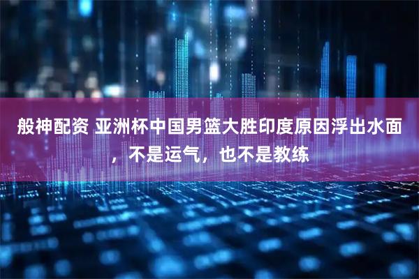 般神配资 亚洲杯中国男篮大胜印度原因浮出水面，不是运气，也不是教练