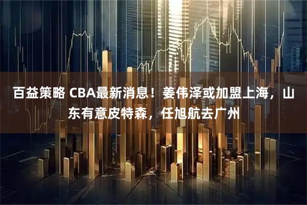 百益策略 CBA最新消息！姜伟泽或加盟上海，山东有意皮特森，任旭航去广州