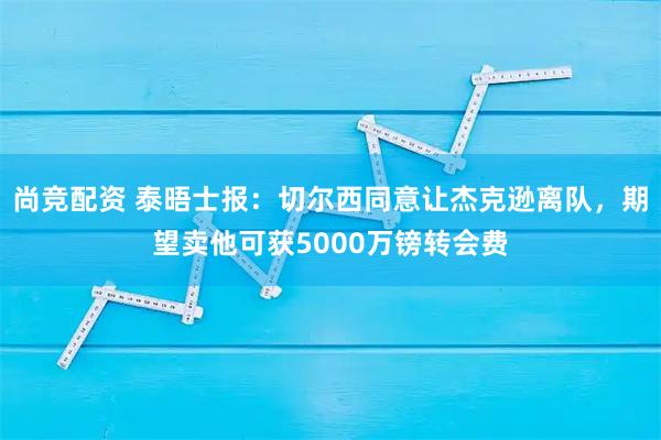 尚竞配资 泰晤士报：切尔西同意让杰克逊离队，期望卖他可获5000万镑转会费