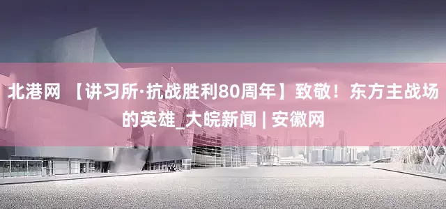 北港网 【讲习所·抗战胜利80周年】致敬！东方主战场的英雄_大皖新闻 | 安徽网