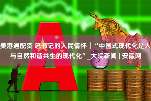 美港通配资 总书记的人民情怀｜“中国式现代化是人与自然和谐共生的现代化”_大皖新闻 | 安徽网