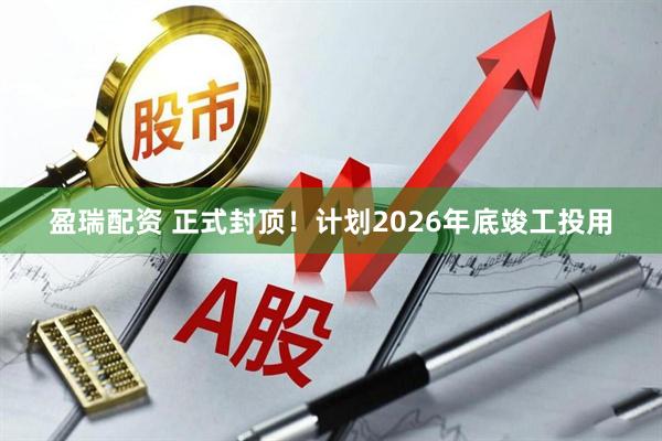 盈瑞配资 正式封顶！计划2026年底竣工投用