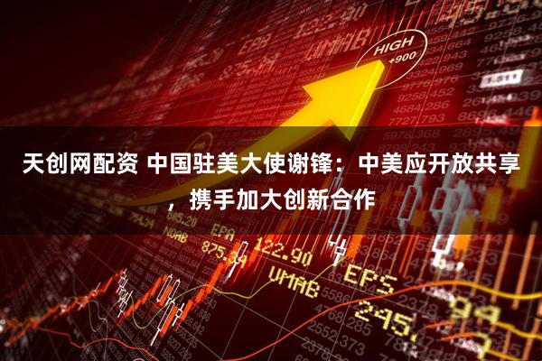 天创网配资 中国驻美大使谢锋：中美应开放共享，携手加大创新合作