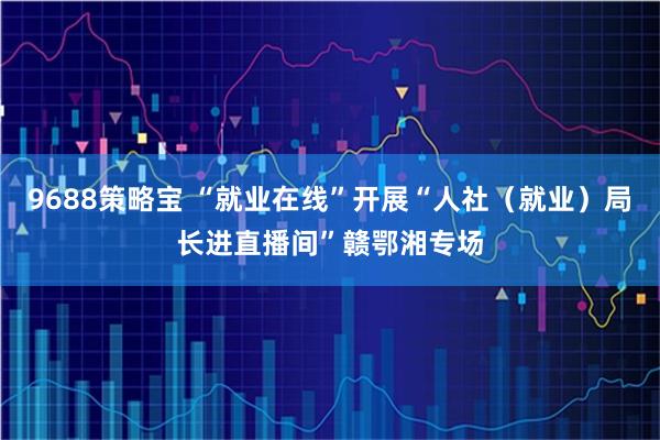 9688策略宝 “就业在线”开展“人社（就业）局长进直播间”赣鄂湘专场