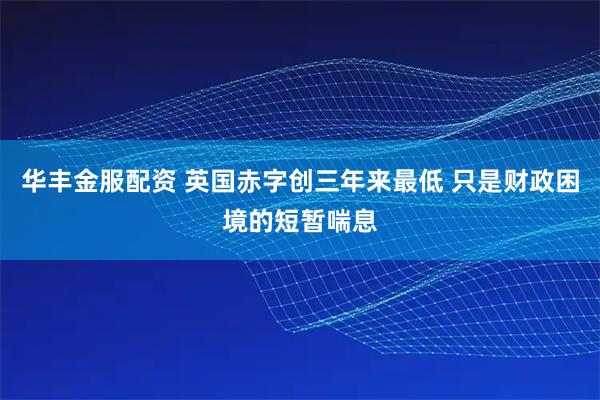华丰金服配资 英国赤字创三年来最低 只是财政困境的短暂喘息