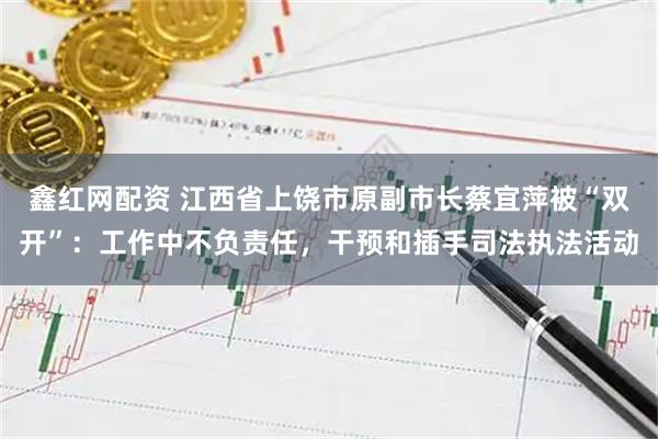 鑫红网配资 江西省上饶市原副市长蔡宜萍被“双开”：工作中不负责任，干预和插手司法执法活动