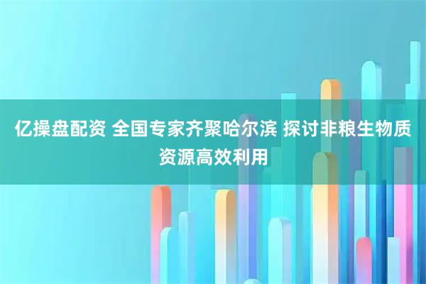 亿操盘配资 全国专家齐聚哈尔滨 探讨非粮生物质资源高效利用