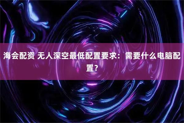 海会配资 无人深空最低配置要求：需要什么电脑配置？
