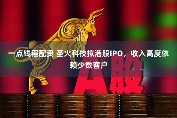 一点钱程配资 圣火科技拟港股IPO，收入高度依赖少数客户