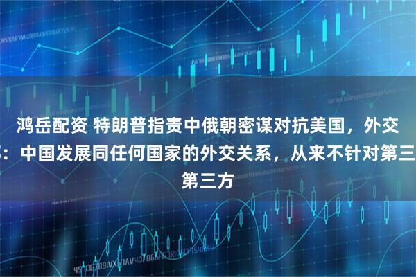 鸿岳配资 特朗普指责中俄朝密谋对抗美国，外交部：中国发展同任何国家的外交关系，从来不针对第三方