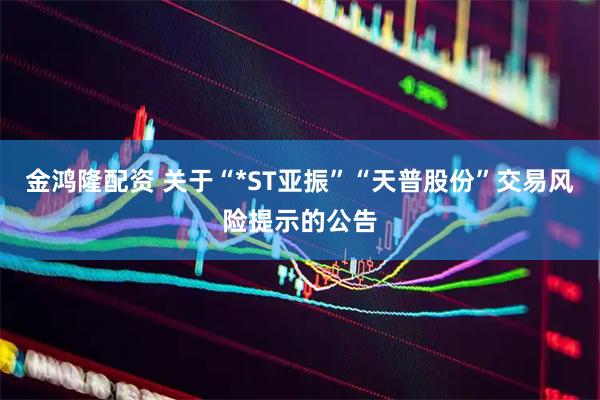 金鸿隆配资 关于“*ST亚振”“天普股份”交易风险提示的公告