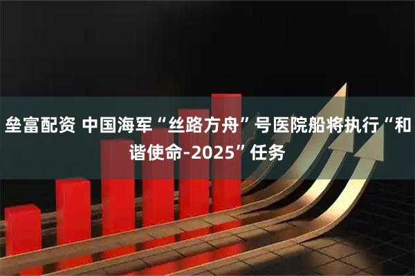 垒富配资 中国海军“丝路方舟”号医院船将执行“和谐使命-2025”任务