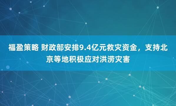 福盈策略 财政部安排9.4亿元救灾资金，支持北京等地积极应对洪涝灾害
