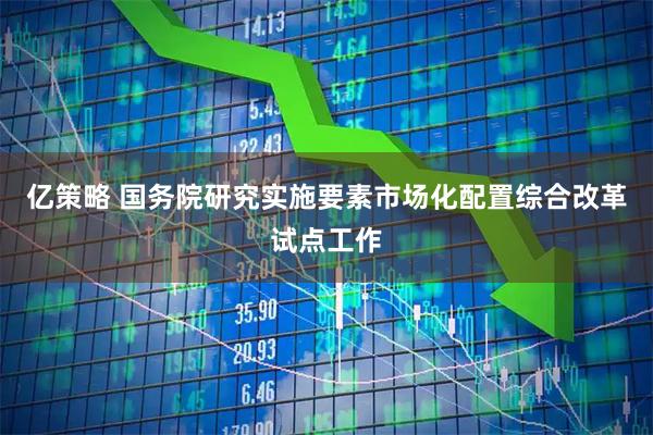 亿策略 国务院研究实施要素市场化配置综合改革试点工作