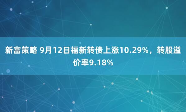 新富策略 9月12日福新转债上涨10.29%，转股溢价率9.18%