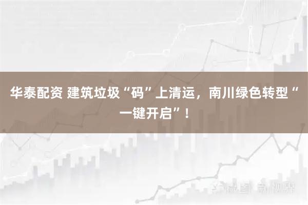 华泰配资 建筑垃圾“码”上清运，南川绿色转型“一键开启”！