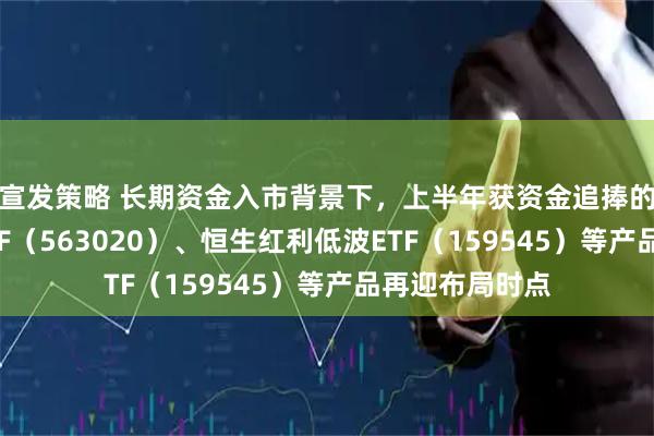 宣发策略 长期资金入市背景下，上半年获资金追捧的红利低波动ETF（563020）、恒生红利低波ETF（159545）等产品再迎布局时点