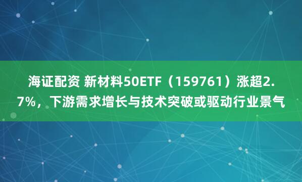 海证配资 新材料50ETF（159761）涨超2.7%，下游需求增长与技术突破或驱动行业景气