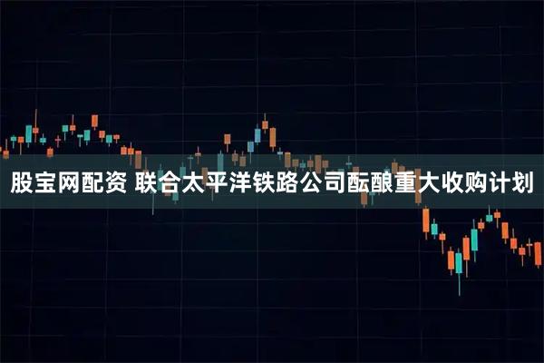 股宝网配资 联合太平洋铁路公司酝酿重大收购计划
