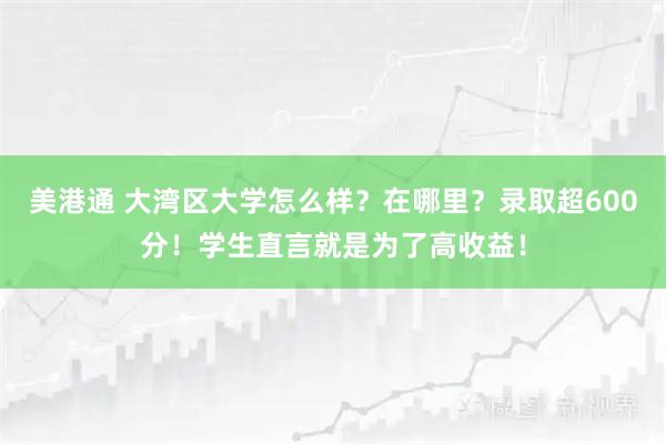 美港通 大湾区大学怎么样？在哪里？录取超600分！学生直言就是为了高收益！