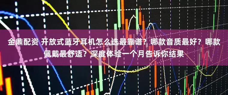 金鼎配资 开放式蓝牙耳机怎么选最靠谱？哪款音质最好？哪款佩戴最舒适？深度体验一个月告诉你结果