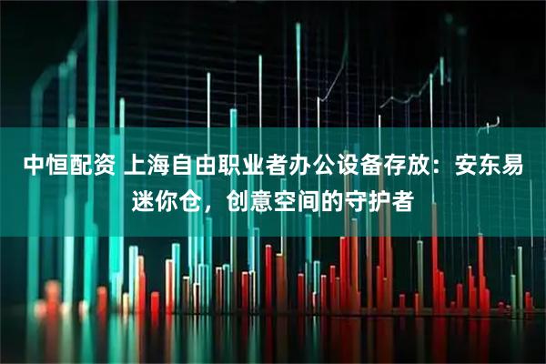 中恒配资 上海自由职业者办公设备存放：安东易迷你仓，创意空间的守护者