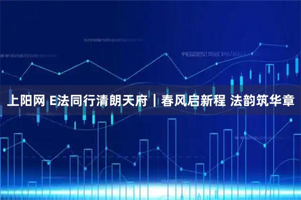 上阳网 E法同行清朗天府|春风启新程 法韵筑华章