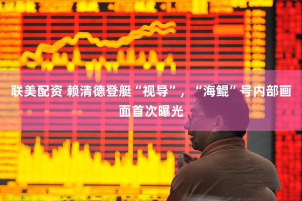 联美配资 赖清德登艇“视导”，“海鲲”号内部画面首次曝光