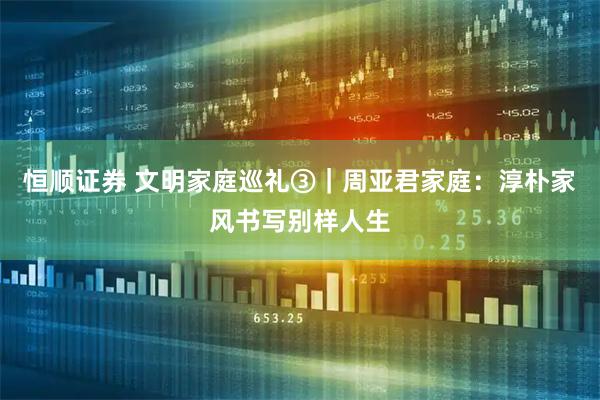 恒顺证券 文明家庭巡礼③｜周亚君家庭：淳朴家风书写别样人生