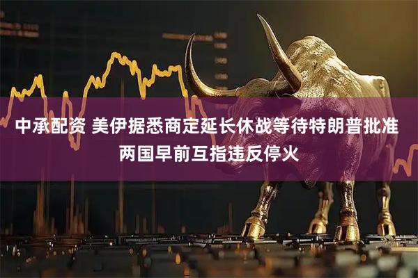 中承配资 美伊据悉商定延长休战等待特朗普批准 两国早前互指违反停火